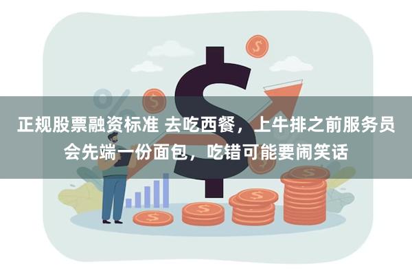 正规股票融资标准 去吃西餐，上牛排之前服务员会先端一份面包，吃错可能要闹笑话