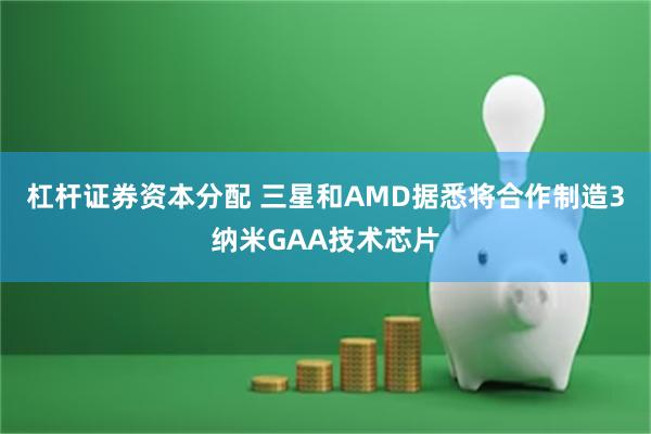 杠杆证券资本分配 三星和AMD据悉将合作制造3纳米GAA技术芯片