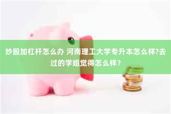 炒股加杠杆怎么办 河南理工大学专升本怎么样?去过的学姐觉得怎么样？