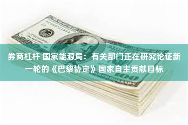 券商杠杆 国家能源局：有关部门正在研究论证新一轮的《巴黎协定》国家自主贡献目标