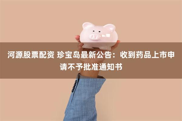 河源股票配资 珍宝岛最新公告：收到药品上市申请不予批准通知书