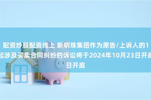 配资炒股配资线上 新明珠集团作为原告/上诉人的1起涉及买卖合同纠纷的诉讼将于2024年10月23日开庭