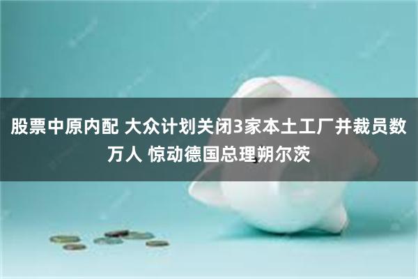 股票中原内配 大众计划关闭3家本土工厂并裁员数万人 惊动德国总理朔尔茨