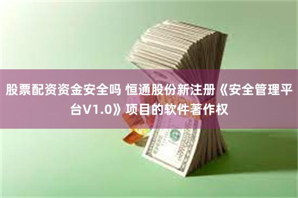 股票配资资金安全吗 恒通股份新注册《安全管理平台V1.0》项目的软件著作权