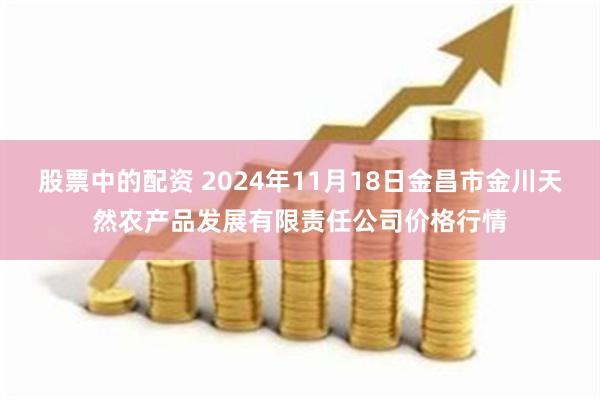 股票中的配资 2024年11月18日金昌市金川天然农产品发展有限责任公司价格行情