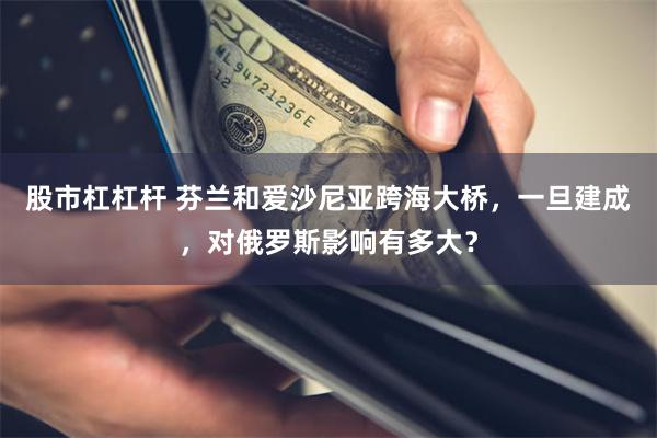 股市杠杠杆 芬兰和爱沙尼亚跨海大桥，一旦建成，对俄罗斯影响有多大？