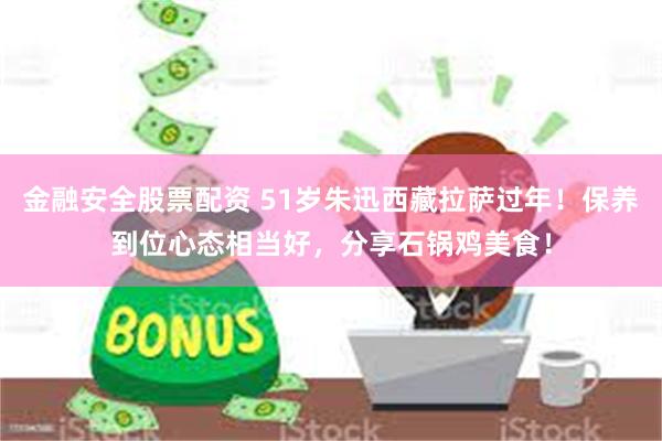 金融安全股票配资 51岁朱迅西藏拉萨过年！保养到位心态相当好，分享石锅鸡美食！
