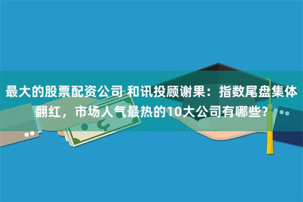 最大的股票配资公司 和讯投顾谢果：指数尾盘集体翻红，市场人气最热的10大公司有哪些？