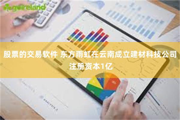 股票的交易软件 东方雨虹在云南成立建材科技公司 注册资本1亿