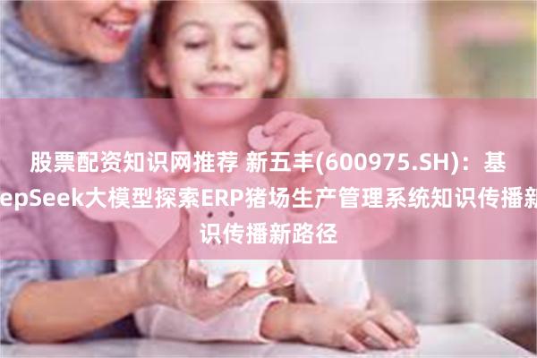 股票配资知识网推荐 新五丰(600975.SH)：基于DeepSeek大模型探索ERP猪场生产管理系统知识传播新路径