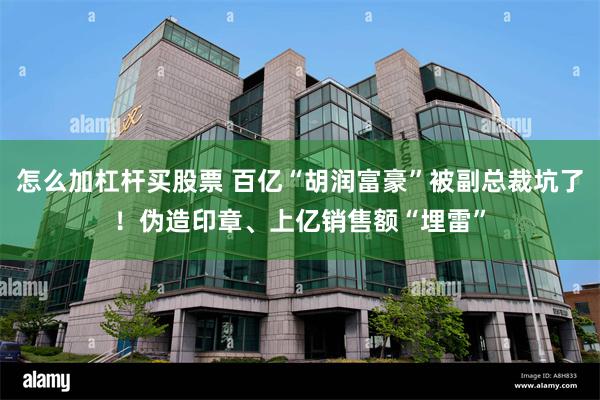 怎么加杠杆买股票 百亿“胡润富豪”被副总裁坑了！伪造印章、上亿销售额“埋雷”