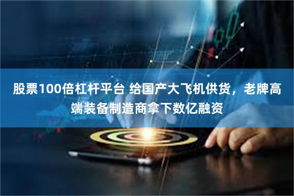 股票100倍杠杆平台 给国产大飞机供货，老牌高端装备制造商拿下数亿融资