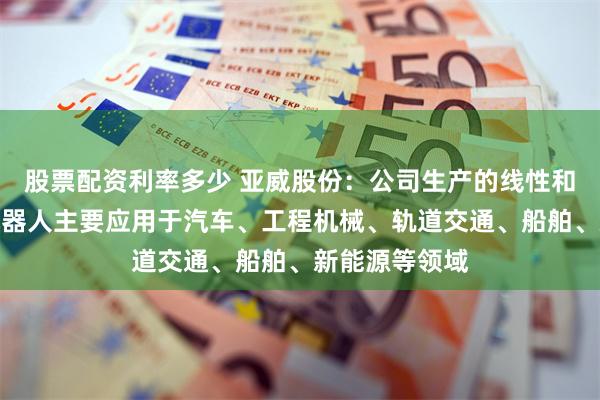 股票配资利率多少 亚威股份：公司生产的线性和水平多关节机器人主要应用于汽车、工程机械、轨道交通、船舶、新能源等领域