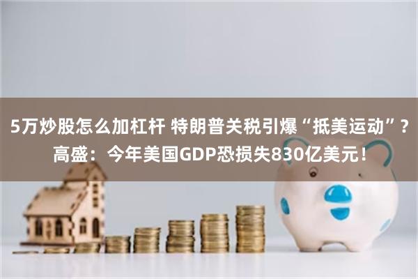 5万炒股怎么加杠杆 特朗普关税引爆“抵美运动”？高盛：今年美国GDP恐损失830亿美元！