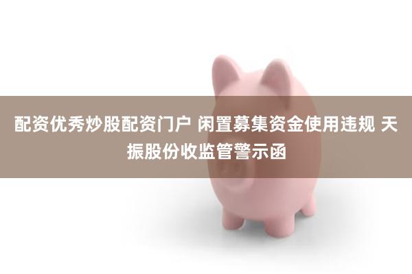配资优秀炒股配资门户 闲置募集资金使用违规 天振股份收监管警示函