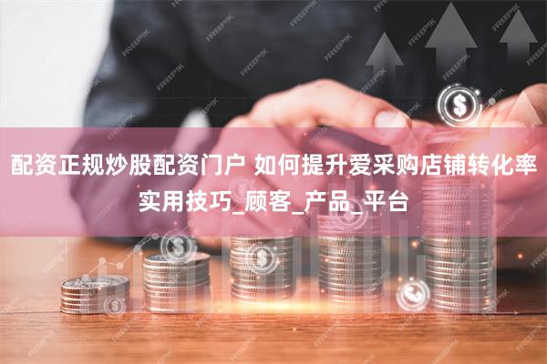 配资正规炒股配资门户 如何提升爱采购店铺转化率实用技巧_顾客_产品_平台