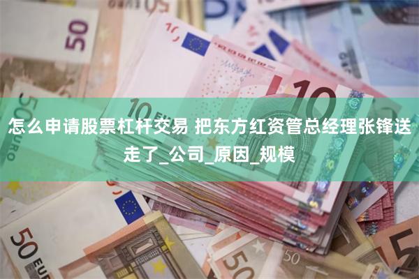 怎么申请股票杠杆交易 把东方红资管总经理张锋送走了_公司_原因_规模