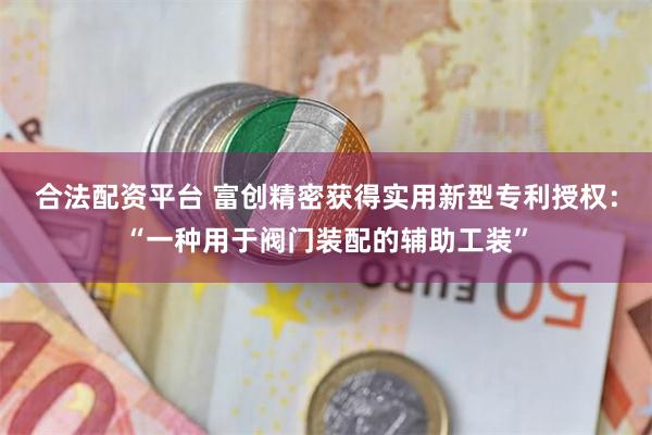 合法配资平台 富创精密获得实用新型专利授权：“一种用于阀门装配的辅助工装”