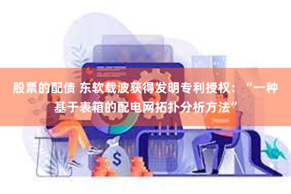 股票的配债 东软载波获得发明专利授权：“一种基于表箱的配电网拓扑分析方法”
