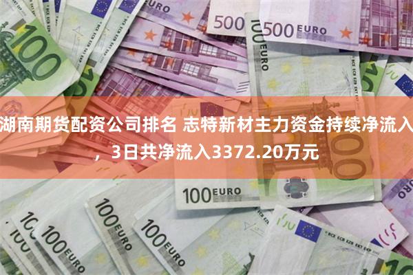 湖南期货配资公司排名 志特新材主力资金持续净流入，3日共净流入3372.20万元