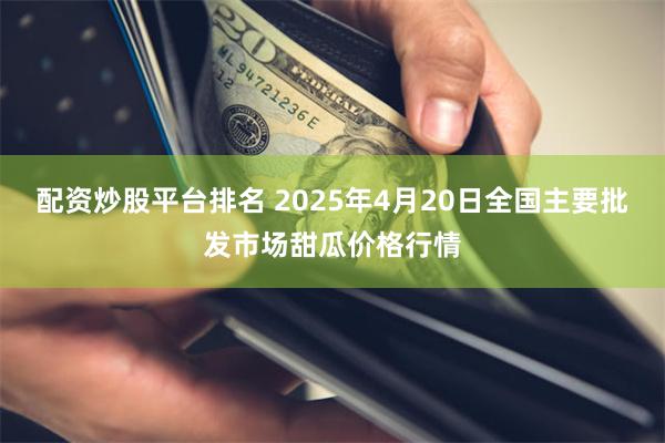 配资炒股平台排名 2025年4月20日全国主要批发市场甜瓜价格行情