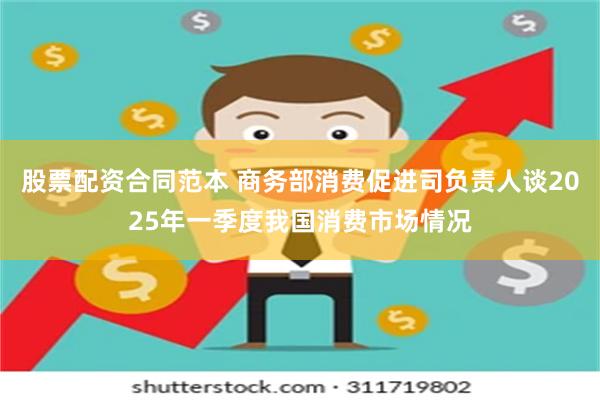 股票配资合同范本 商务部消费促进司负责人谈2025年一季度我国消费市场情况