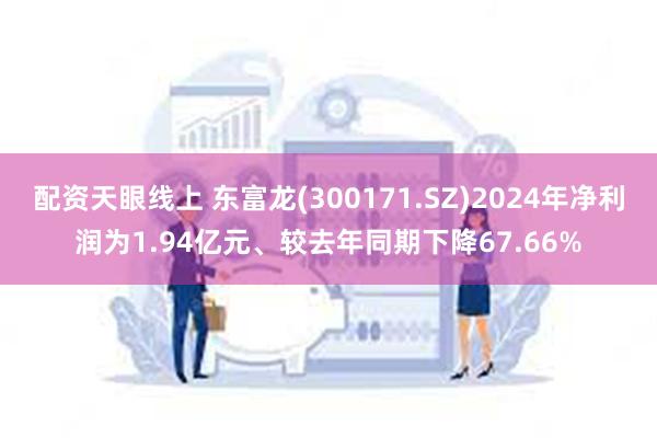 配资天眼线上 东富龙(300171.SZ)2024年净利润为1.94亿元、较去年同期下降67.66%