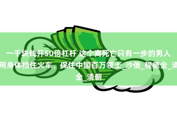 一千块钱开50倍杠杆 这个离死亡只有一步的男人，用身体挡住火车，保住中国百万领土_沙俄_程德全_清朝