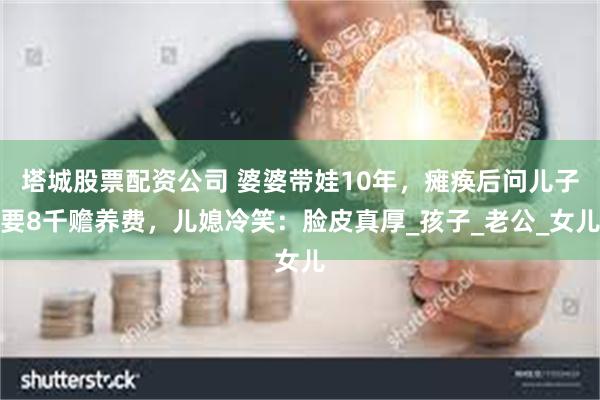 塔城股票配资公司 婆婆带娃10年，瘫痪后问儿子要8千赡养费，儿媳冷笑：脸皮真厚_孩子_老公_女儿