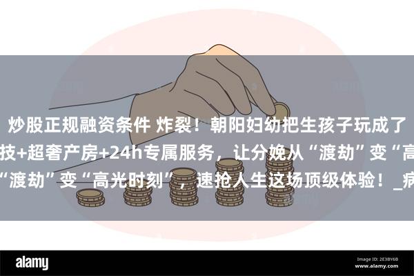 炒股正规融资条件 炸裂！朝阳妇幼把生孩子玩成了史诗级大秀！无痛黑科技+超奢产房+24h专属服务，让分娩从“渡劫”变“高光时刻”，速抢人生这场顶级体验！_病房_特需_生产