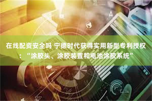 在线配资安全吗 宁德时代获得实用新型专利授权：“涂胶头、涂胶装置和电池涂胶系统”