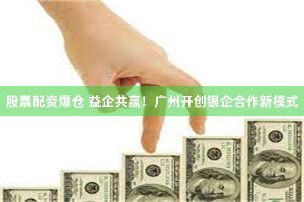 股票配资爆仓 益企共赢！广州开创银企合作新模式
