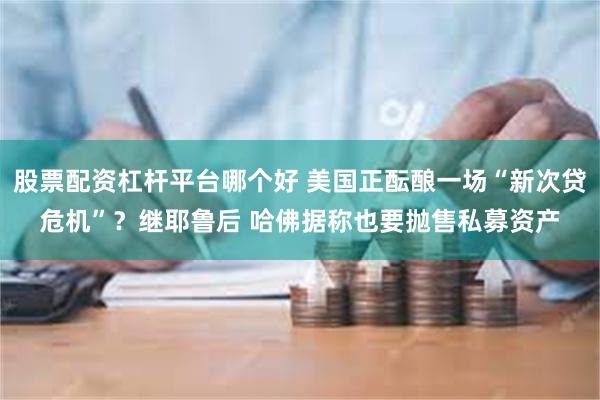 股票配资杠杆平台哪个好 美国正酝酿一场“新次贷危机”？继耶鲁后 哈佛据称也要抛售私募资产