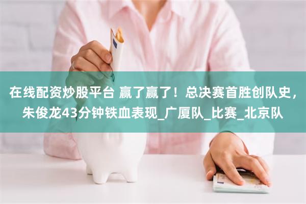 在线配资炒股平台 赢了赢了！总决赛首胜创队史，朱俊龙43分钟铁血表现_广厦队_比赛_北京队