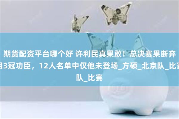 期货配资平台哪个好 许利民真果敢！总决赛果断弃用3冠功臣，12人名单中仅他未登场_方硕_北京队_比赛