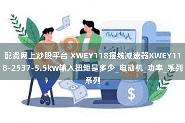 配资网上炒股平台 XWEY118摆线减速器XWEY118-2537-5.5kw输入扭矩是多少_电动机_功率_系列