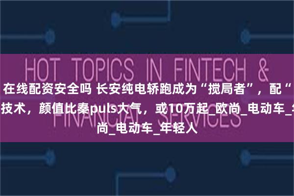 在线配资安全吗 长安纯电轿跑成为“搅局者”，配“换电”技术，颜值比秦puls大气，或10万起_欧尚_电动车_年轻人
