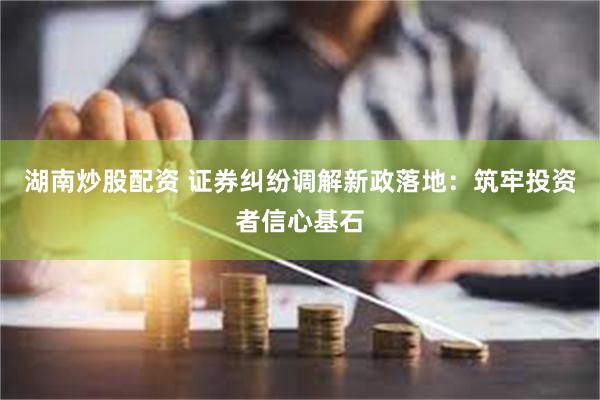 湖南炒股配资 证券纠纷调解新政落地：筑牢投资者信心基石