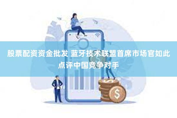 股票配资资金批发 蓝牙技术联盟首席市场官如此点评中国竞争对手