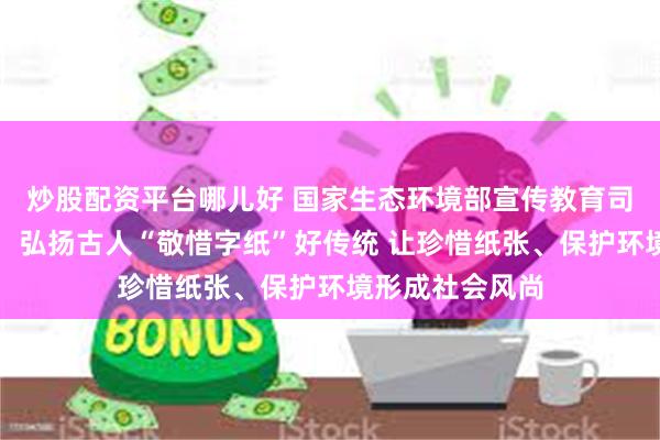 炒股配资平台哪儿好 国家生态环境部宣传教育司原司长刘友宾：弘扬古人“敬惜字纸”好传统 让珍惜纸张、保护环境形成社会风尚