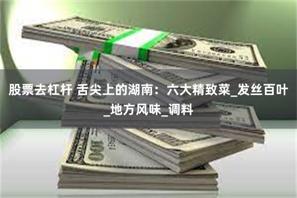 股票去杠杆 舌尖上的湖南：六大精致菜_发丝百叶_地方风味_调料