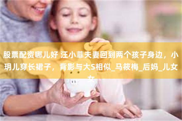 股票配资哪儿好 汪小菲夫妻回到两个孩子身边，小玥儿穿长裙子，背影与大S相似_马筱梅_后妈_儿女