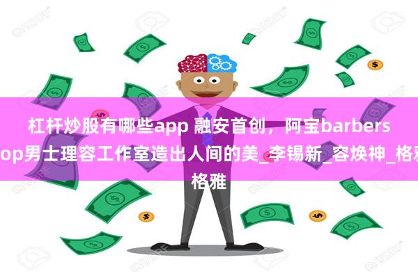 杠杆炒股有哪些app 融安首创，阿宝barbershop男士理容工作室造出人间的美_李锡新_容焕神_格雅