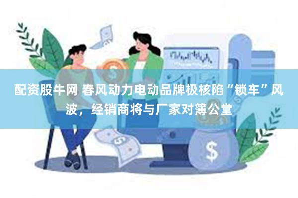 配资股牛网 春风动力电动品牌极核陷“锁车”风波，经销商将与厂家对簿公堂