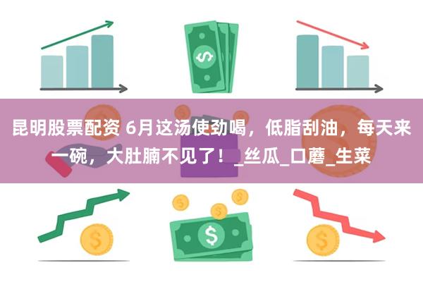 昆明股票配资 6月这汤使劲喝，低脂刮油，每天来一碗，大肚腩不见了！_丝瓜_口蘑_生菜