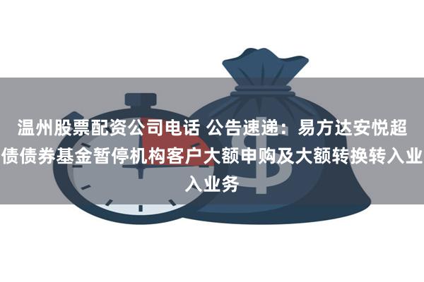 温州股票配资公司电话 公告速递：易方达安悦超短债债券基金暂停机构客户大额申购及大额转换转入业务