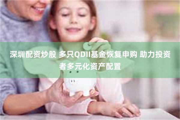 深圳配资炒股 多只QDII基金恢复申购 助力投资者多元化资产配置