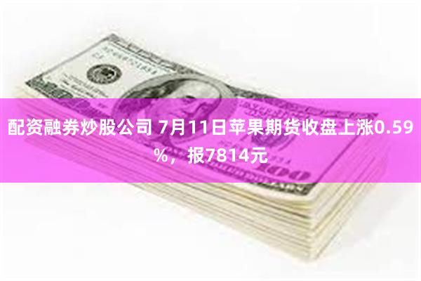 配资融券炒股公司 7月11日苹果期货收盘上涨0.59%，报7814元