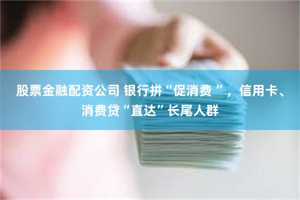 股票金融配资公司 银行拼“促消费 ”，信用卡、消费贷“直达”长尾人群