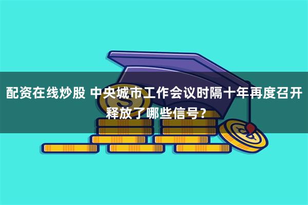 配资在线炒股 中央城市工作会议时隔十年再度召开 释放了哪些信号？
